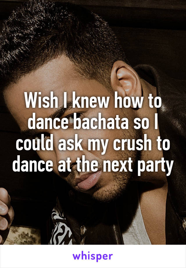 Wish I knew how to dance bachata so I could ask my crush to dance at the next party