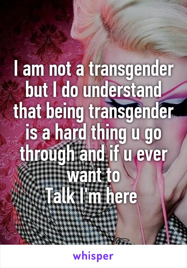 I am not a transgender but I do understand that being transgender is a hard thing u go through and if u ever want to
Talk I'm here 