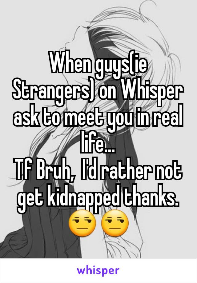 When guys(ie Strangers) on Whisper ask to meet you in real life...
Tf Bruh,  I'd rather not get kidnapped thanks.😒😒