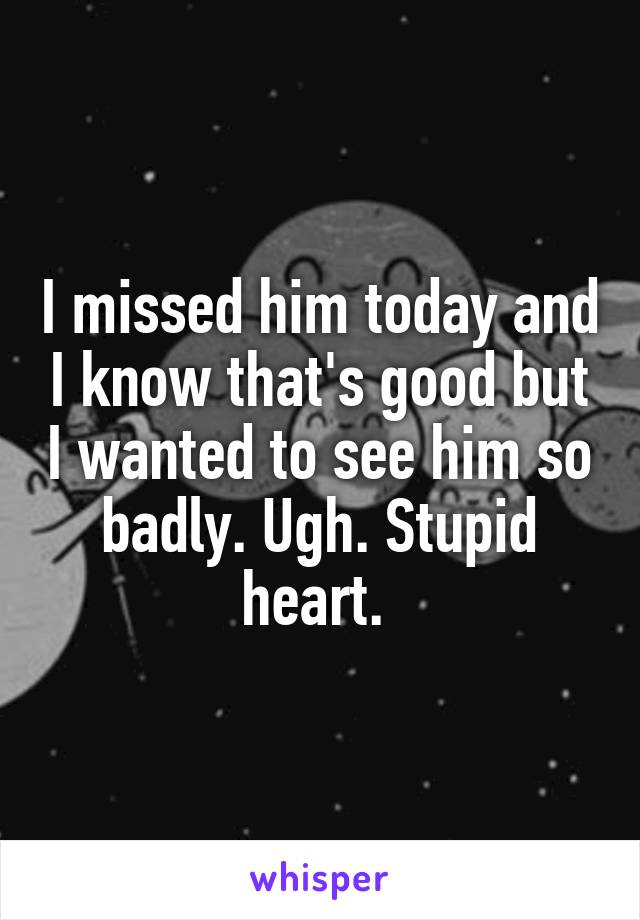 I missed him today and I know that's good but I wanted to see him so badly. Ugh. Stupid heart. 