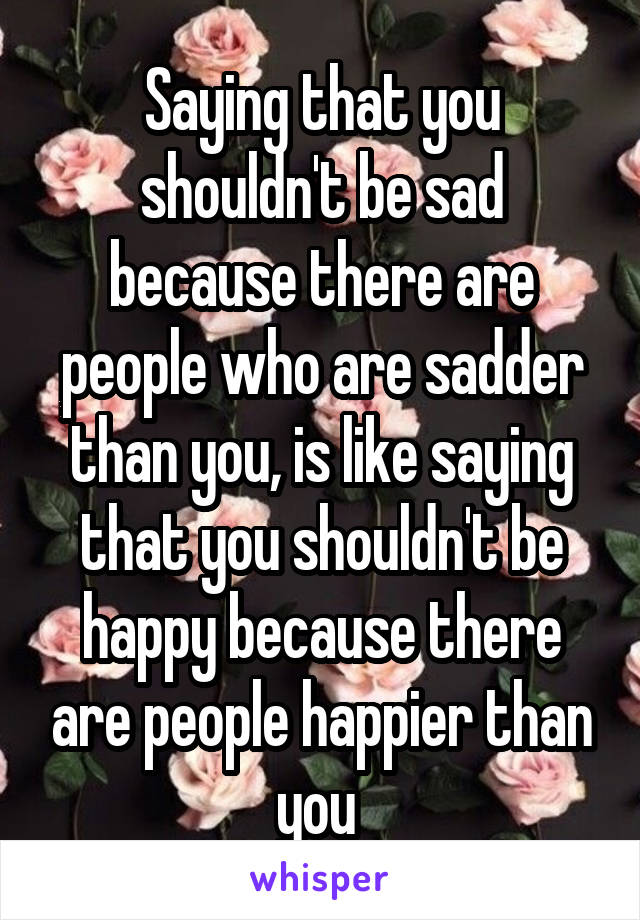 Saying that you shouldn't be sad because there are people who are sadder than you, is like saying that you shouldn't be happy because there are people happier than you 