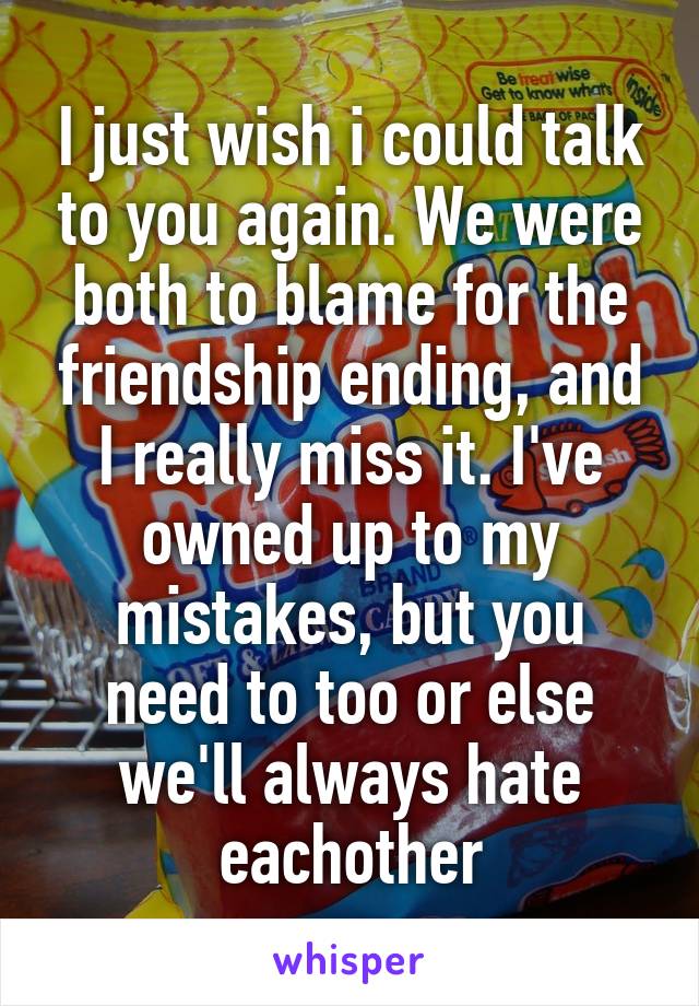 I just wish i could talk to you again. We were both to blame for the friendship ending, and I really miss it. I've owned up to my mistakes, but you need to too or else we'll always hate eachother