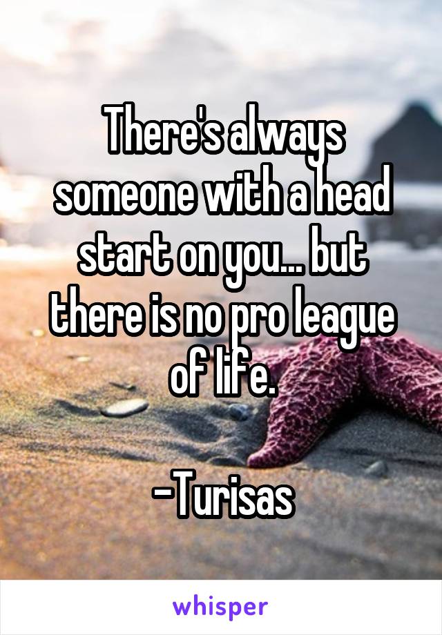 There's always someone with a head start on you... but there is no pro league of life.

-Turisas