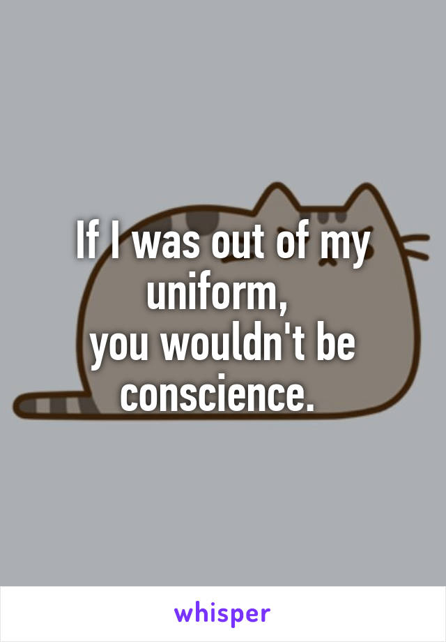 If I was out of my uniform, 
you wouldn't be conscience. 