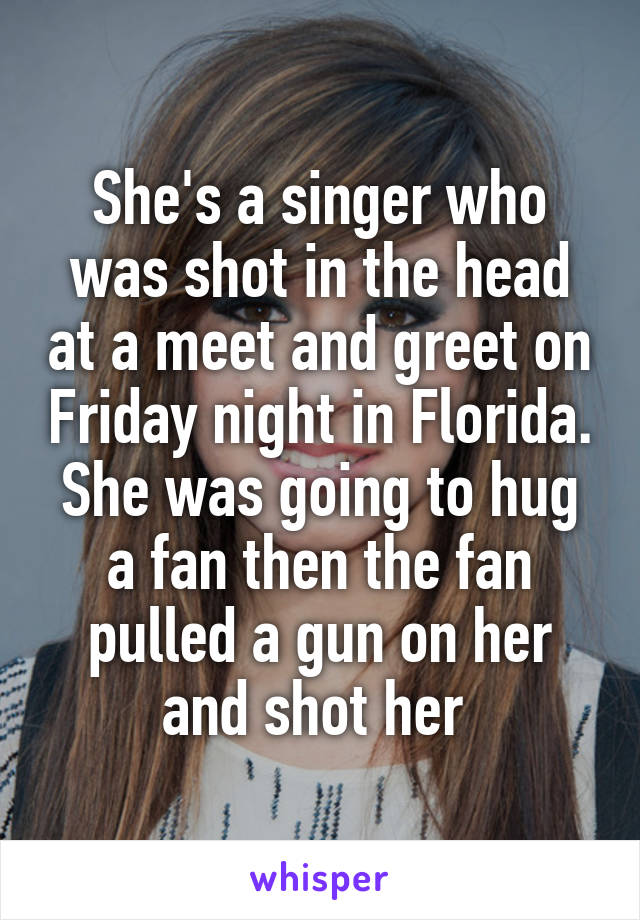 She's a singer who was shot in the head at a meet and greet on Friday night in Florida. She was going to hug a fan then the fan pulled a gun on her and shot her 