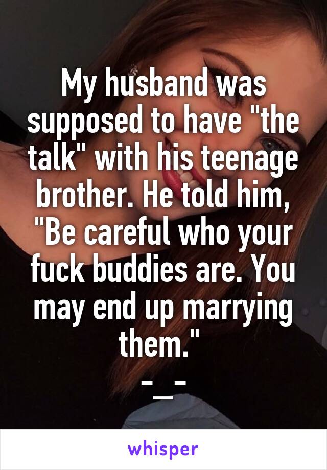 My husband was supposed to have "the talk" with his teenage brother. He told him, "Be careful who your fuck buddies are. You may end up marrying them." 
-_-