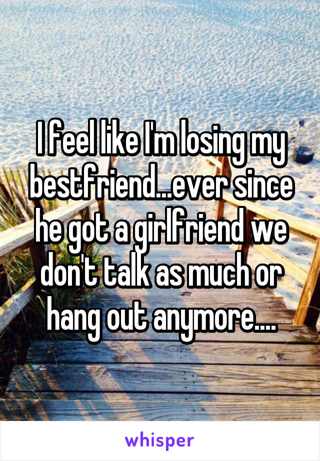 I feel like I'm losing my bestfriend...ever since he got a girlfriend we don't talk as much or hang out anymore....