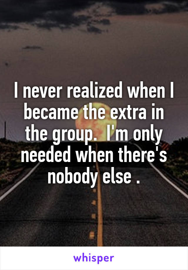I never realized when I became the extra in the group.  I'm only needed when there's nobody else .