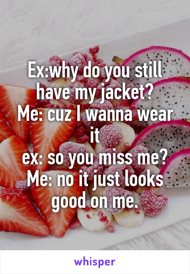 Ex:why do you still have my jacket?
Me: cuz I wanna wear it
ex: so you miss me?
Me: no it just looks good on me.