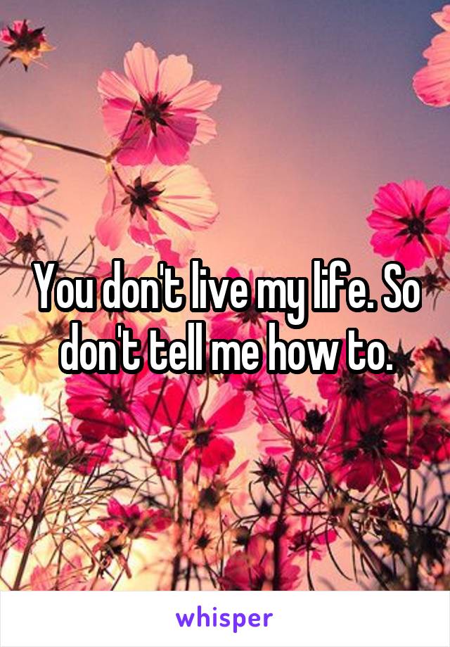 You don't live my life. So don't tell me how to.