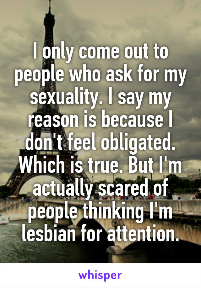 I only come out to people who ask for my sexuality. I say my reason is because I don't feel obligated. Which is true. But I'm actually scared of people thinking I'm lesbian for attention.