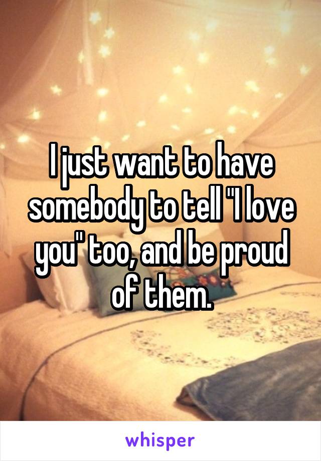 I just want to have somebody to tell "I love you" too, and be proud of them.