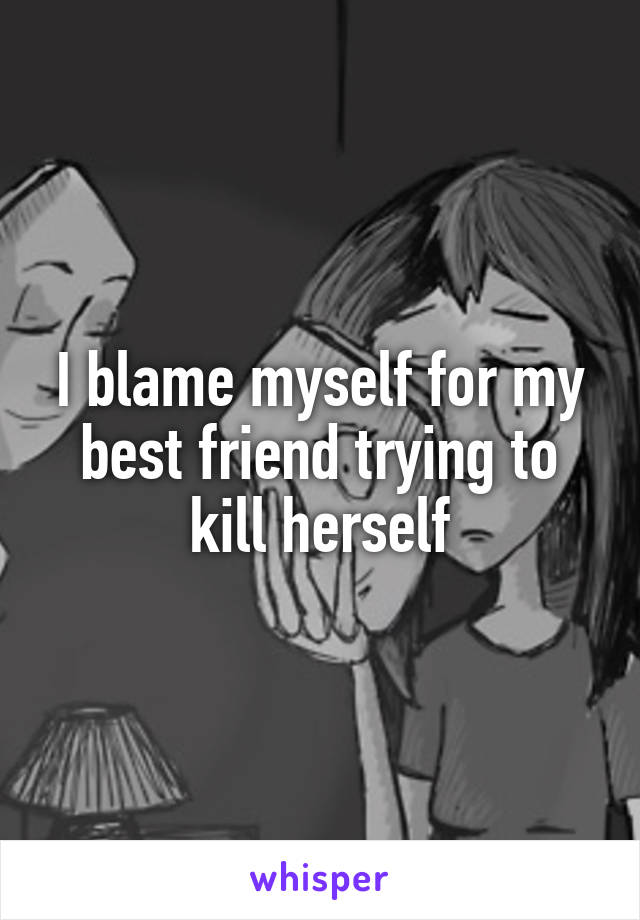 I blame myself for my best friend trying to kill herself