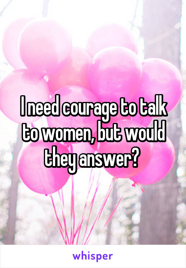 I need courage to talk to women, but would they answer? 