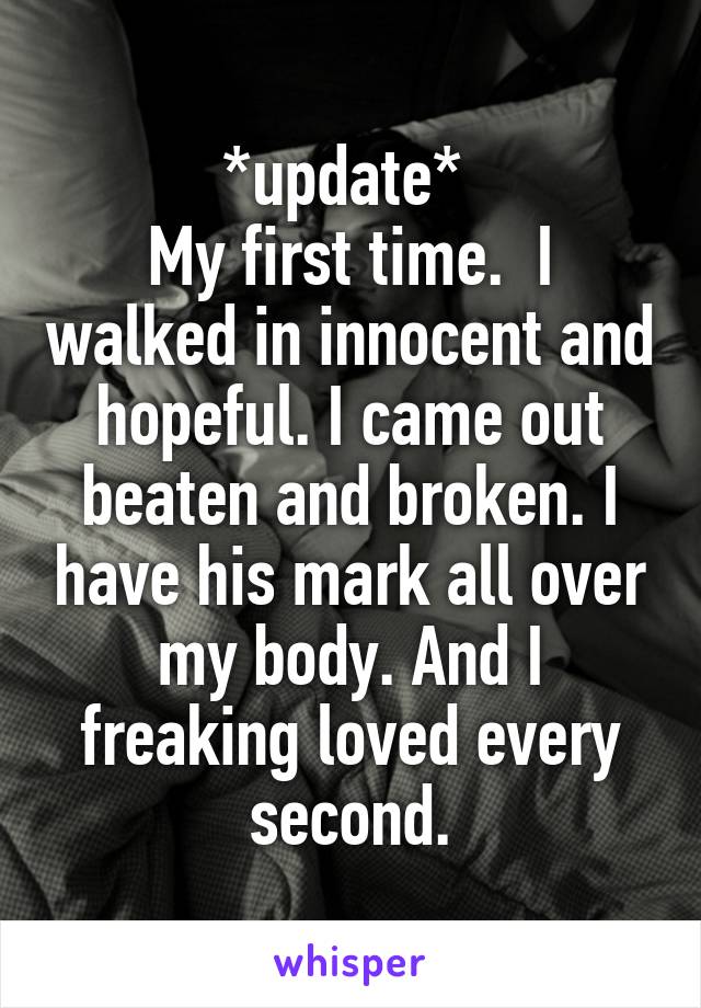 *update* 
My first time.  I walked in innocent and hopeful. I came out beaten and broken. I have his mark all over my body. And I freaking loved every second.