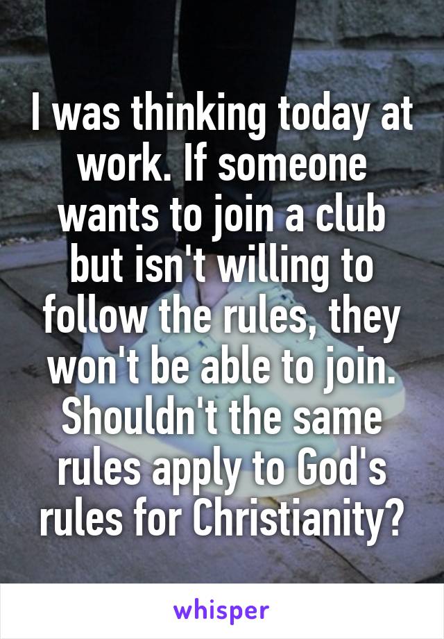 I was thinking today at work. If someone wants to join a club but isn't willing to follow the rules, they won't be able to join. Shouldn't the same rules apply to God's rules for Christianity?
