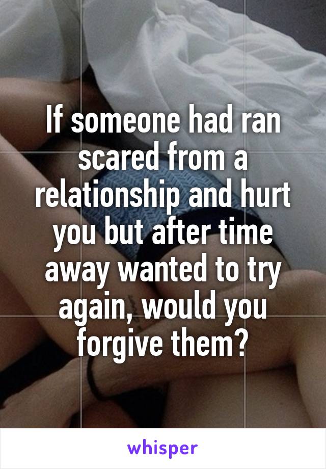 If someone had ran scared from a relationship and hurt you but after time away wanted to try again, would you forgive them?