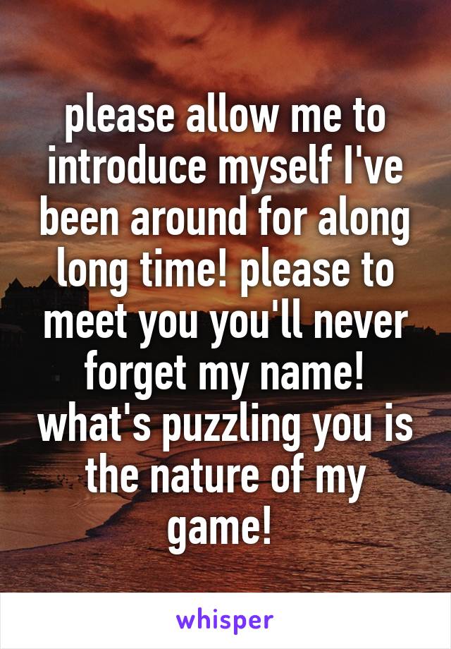 please allow me to introduce myself I've been around for along long time! please to meet you you'll never forget my name! what's puzzling you is the nature of my game! 