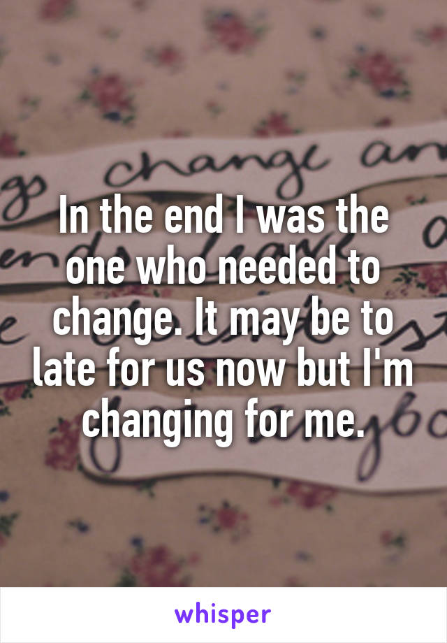In the end I was the one who needed to change. It may be to late for us now but I'm changing for me.