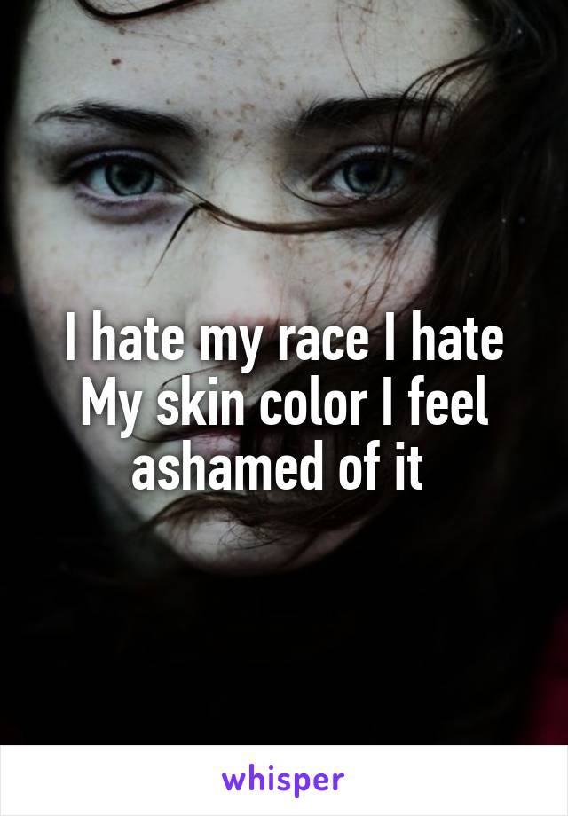 I hate my race I hate My skin color I feel ashamed of it 
