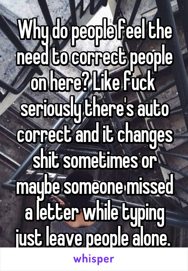 Why do people feel the need to correct people on here? Like fuck  seriously there's auto correct and it changes shit sometimes or maybe someone missed a letter while typing just leave people alone. 