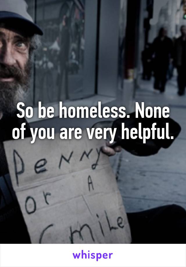 So be homeless. None of you are very helpful. 