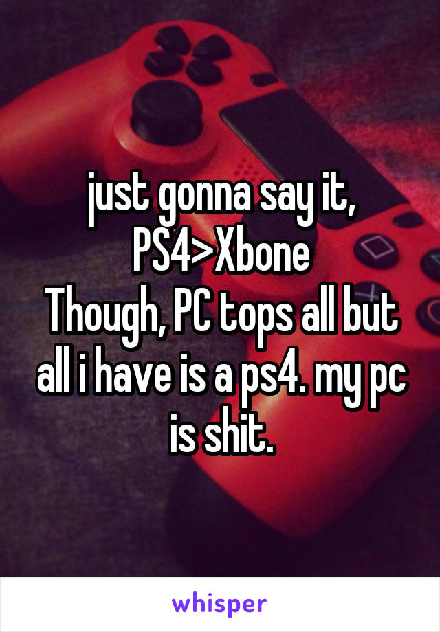 just gonna say it, PS4>Xbone
Though, PC tops all but all i have is a ps4. my pc is shit.