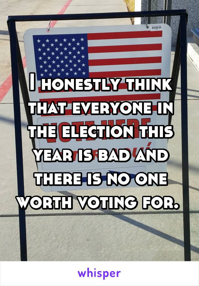 I honestly think that everyone in the election this year is bad and there is no one worth voting for. 