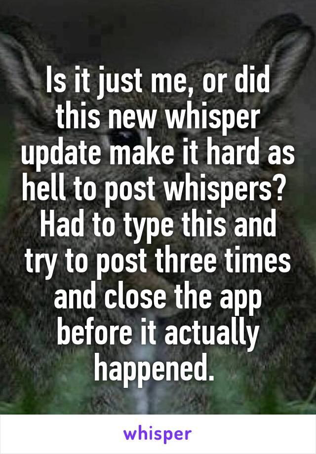 Is it just me, or did this new whisper update make it hard as hell to post whispers? 
Had to type this and try to post three times and close the app before it actually happened. 