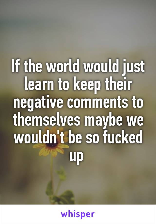If the world would just learn to keep their negative comments to themselves maybe we wouldn't be so fucked up 