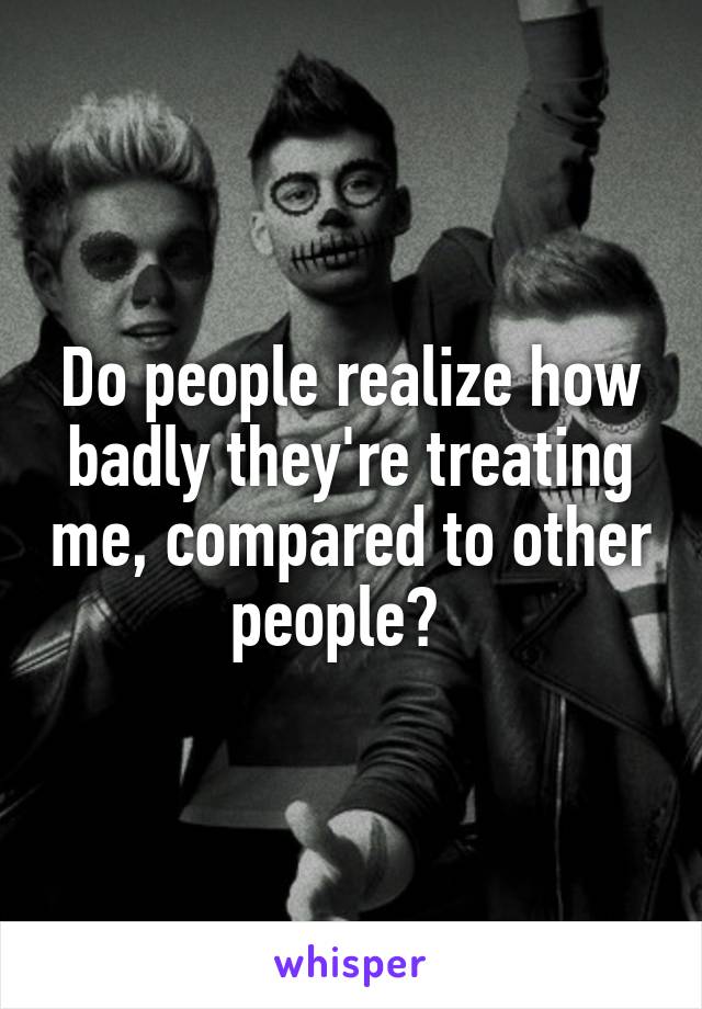 Do people realize how badly they're treating me, compared to other people?  