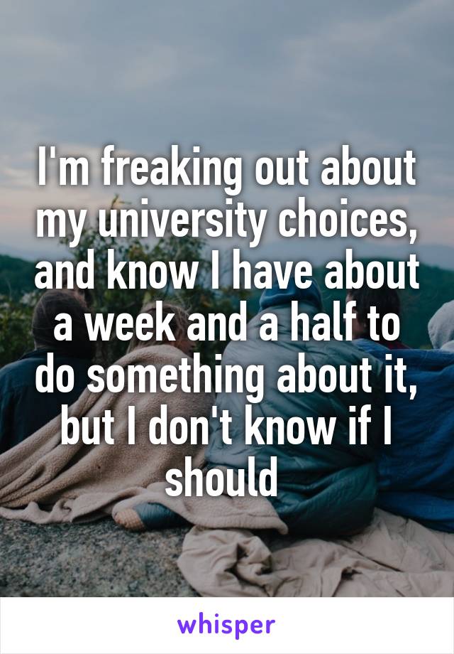 I'm freaking out about my university choices, and know I have about a week and a half to do something about it, but I don't know if I should 