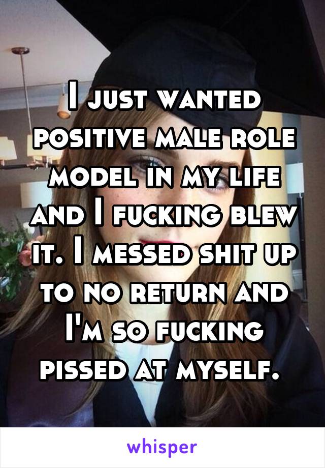 I just wanted positive male role model in my life and I fucking blew it. I messed shit up to no return and I'm so fucking pissed at myself. 