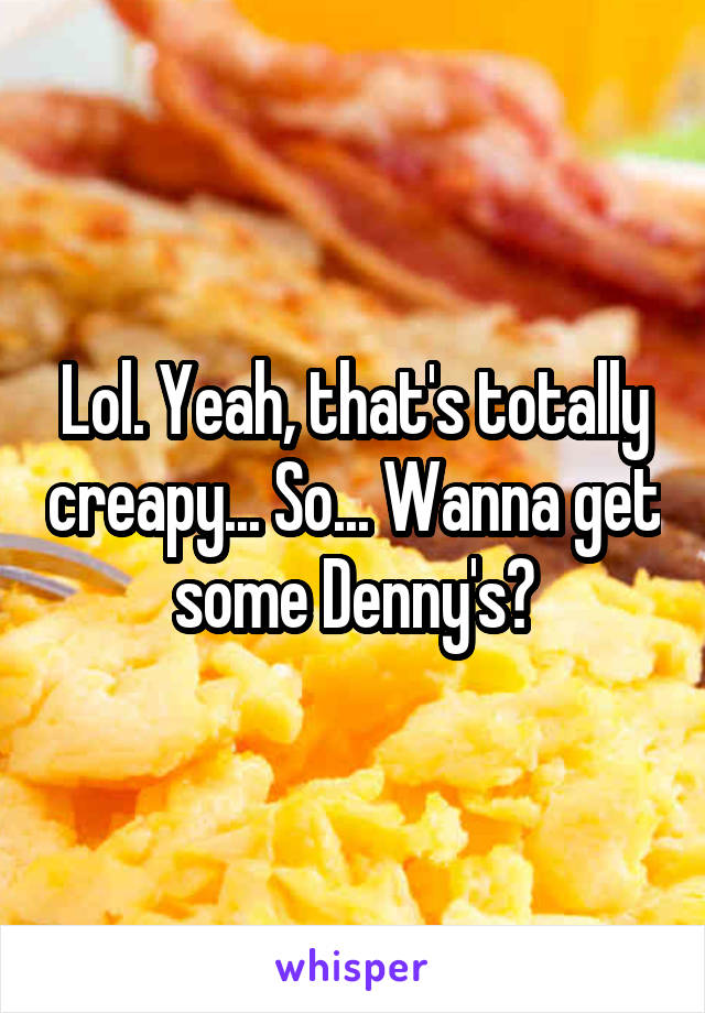 Lol. Yeah, that's totally creapy... So... Wanna get some Denny's?