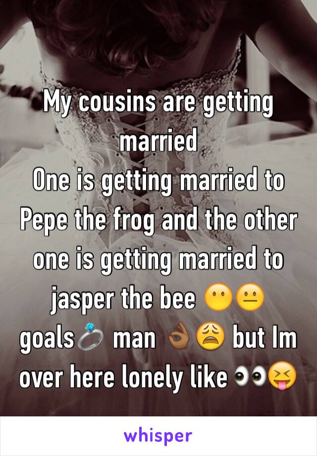 My cousins are getting married 
One is getting married to Pepe the frog and the other one is getting married to jasper the bee 😶😐 goals💍 man 👌🏾😩 but Im over here lonely like 👀😝