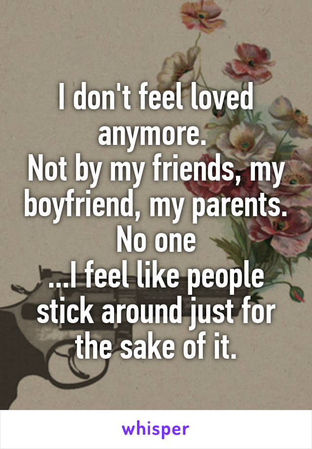 I don't feel loved anymore. 
Not by my friends, my boyfriend, my parents. No one
...I feel like people stick around just for the sake of it.