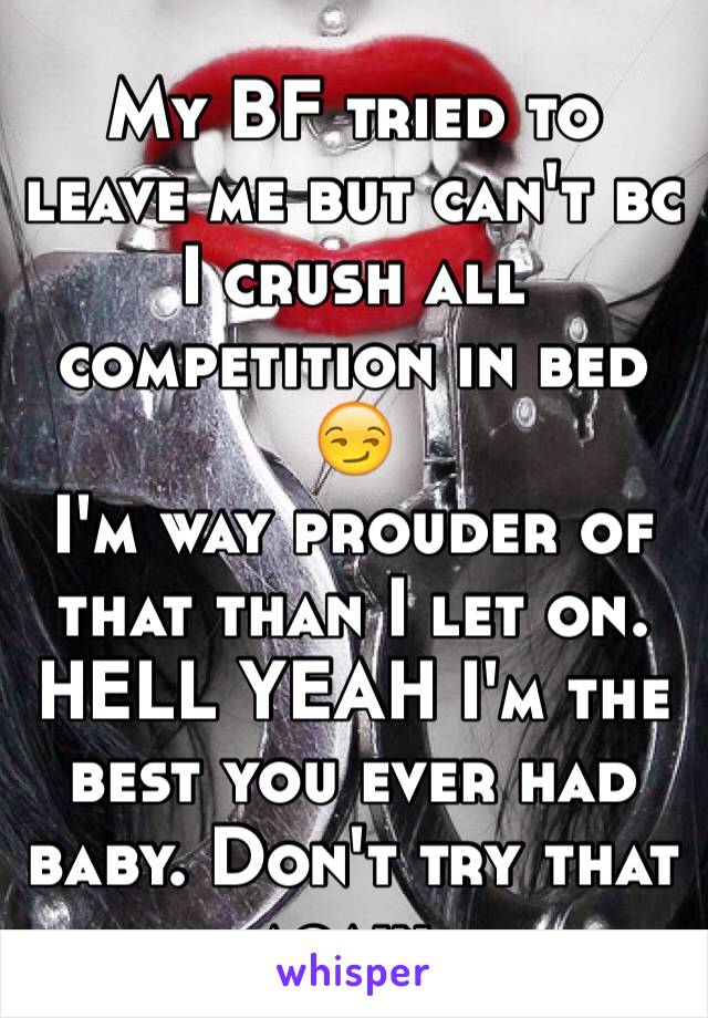 My BF tried to leave me but can't bc I crush all competition in bed 😏
I'm way prouder of that than I let on. HELL YEAH I'm the best you ever had baby. Don't try that again. 