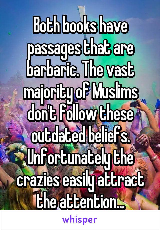 Both books have passages that are barbaric. The vast majority of Muslims don't follow these outdated beliefs.
Unfortunately the crazies easily attract the attention...