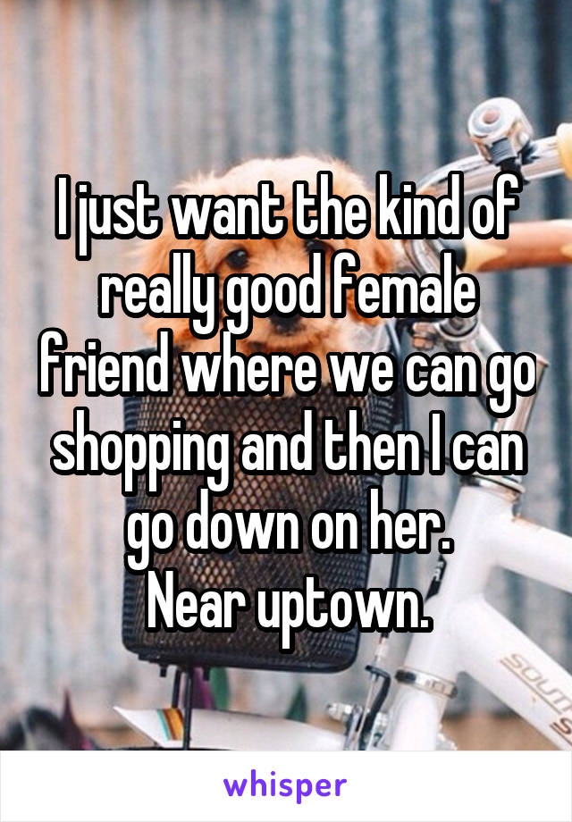 I just want the kind of really good female friend where we can go shopping and then I can go down on her.
Near uptown.