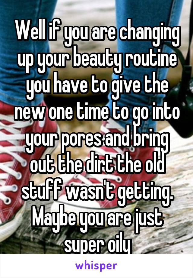 Well if you are changing up your beauty routine you have to give the new one time to go into your pores and bring out the dirt the old stuff wasn't getting. Maybe you are just super oily