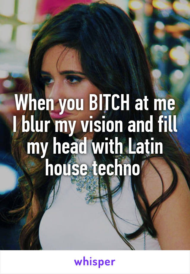 When you BITCH at me I blur my vision and fill my head with Latin house techno 