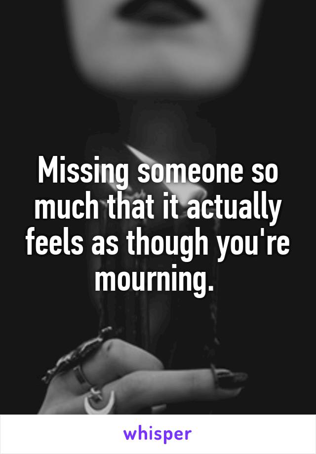 Missing someone so much that it actually feels as though you're mourning. 