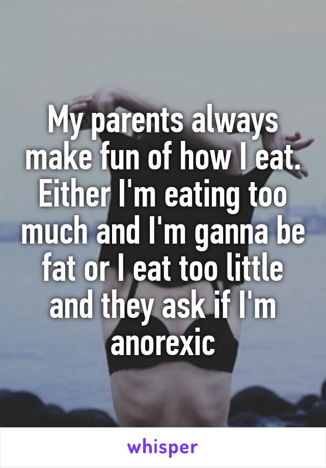 My parents always make fun of how I eat. Either I'm eating too much and I'm ganna be fat or I eat too little and they ask if I'm anorexic