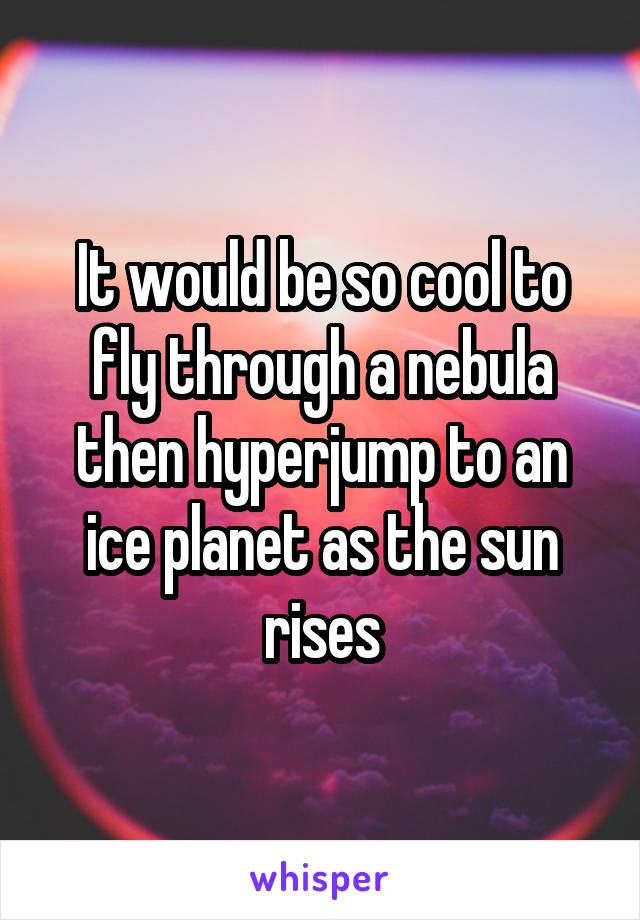 It would be so cool to fly through a nebula then hyperjump to an ice planet as the sun rises