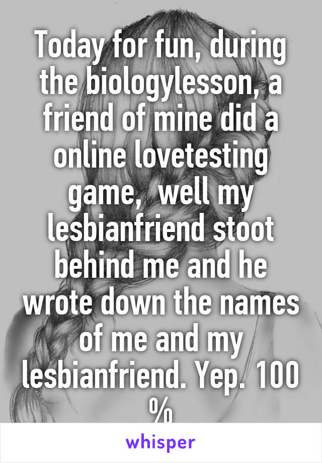 Today for fun, during the biologylesson, a friend of mine did a online lovetesting game,  well my lesbianfriend stoot behind me and he wrote down the names of me and my lesbianfriend. Yep. 100 %