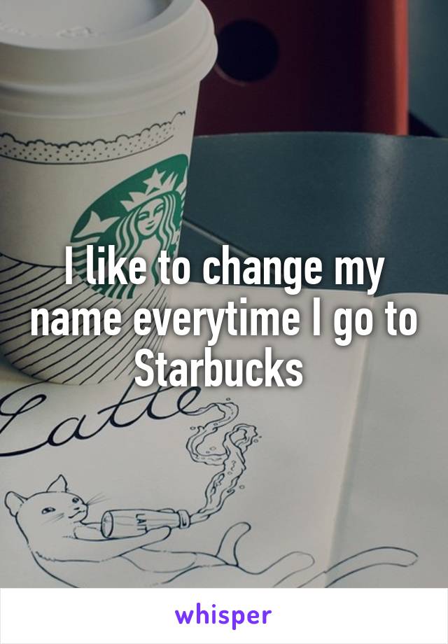I like to change my name everytime I go to Starbucks 