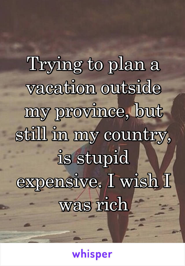 Trying to plan a vacation outside my province, but still in my country, is stupid expensive. I wish I was rich