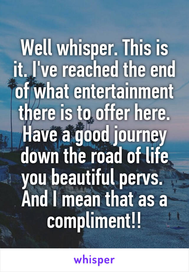 Well whisper. This is it. I've reached the end of what entertainment there is to offer here. Have a good journey down the road of life you beautiful pervs.  And I mean that as a compliment!!