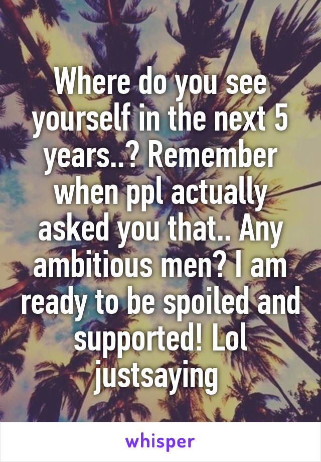 Where do you see yourself in the next 5 years..? Remember when ppl actually asked you that.. Any ambitious men? I am ready to be spoiled and supported! Lol justsaying 