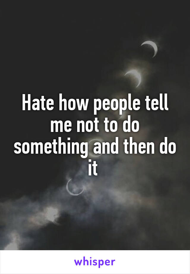 Hate how people tell me not to do something and then do it 
